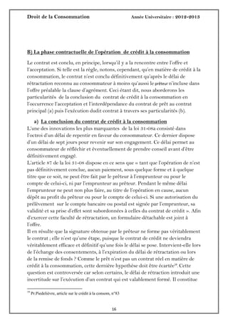 Droit de la Consommation Année Universitaire : 2012-2013
1616
B) La phase contractuelle de l’opération de crédit à la consommation
Le contrat est conclu, en principe, lorsqu’il y a la rencontre entre l’offre et
l’acceptation. Si telle est la règle, notons, cependant, qu’en matière de crédit à la
consommation, le contrat n’est conclu définitivement qu’après le délai de
rétractation reconnu au consommateur à moins qu’aussi le prêteur n’incluse dans
l’offre préalable la clause d’agrément. Ceci étant dit, nous aborderons les
particularités de la conclusion du contrat de crédit à la consommation en
l’occurrence l’acceptation et l’interdépendance du contrat de prêt au contrat
principal (a) puis l’exécution dudit contrat à travers ses particularités (b).
a) La conclusion du contrat de crédit à la consommation
L’une des innovations les plus marquantes de la loi 31-08a consisté dans
l’octroi d’un délai de repentir en faveur du consommateur. Ce dernier dispose
d’un délai de sept jours pour revenir sur son engagement. Ce délai permet au
consommateur de réfléchir et éventuellement de prendre conseil avant d’être
définitivement engagé.
L’article 87 de la loi 31-08 dispose en ce sens que « tant que l’opération de n’est
pas définitivement conclue, aucun paiement, sous quelque forme et à quelque
titre que ce soit, ne peut être fait par le prêteur à l’emprunteur ou pour le
compte de celui-ci, ni par l’emprunteur au prêteur. Pendant le même délai
l’emprunteur ne peut non plus faire, au titre de l’opération en cause, aucun
dépôt au profit du prêteur ou pour le compte de celui-ci. Si une autorisation du
prélèvement sur le compte bancaire ou postal est signée par l’emprunteur, sa
validité et sa prise d’effet sont subordonnées à celles du contrat de crédit ». Afin
d’exercer cette faculté de rétractation, un formulaire détachable est joint à
l’offre.
Il en résulte que la signature obtenue par le prêteur ne forme pas véritablement
le contrat ; elle n’est qu’une étape, puisque le contrat de crédit ne deviendra
véritablement efficace et définitif qu’une fois le délai se pose. Intervient-elle lors
de l’échange des consentements, à l’expiration du délai de rétractation ou lors
de la remise de fonds ? Comme le prêt n’est pas un contrat réel en matière de
crédit à la consommation, cette dernière hypothèse doit être écartée19
. Cette
question est controversée car selon certains, le délai de rétraction introduit une
incertitude sur l’exécution d’un contrat qui est valablement formé. Il constitue
19
Pr.Piedelièvre, article sur le crédit à la consom, n°83
 