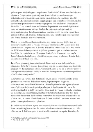 Droit de la Consommation Année Universitaire : 2012-2013
1919
prêteur pour ainsi échapper au paiement des intérêts23
. En ce sens l’article 103
dispose « l’emprunteur peut toujours, à son initiative, rembourser par
anticipation sans indemnités, en partie ou en totalité, le crédit qui lui a été
consenti ». Le premier alinéa ne s’applique pas aux contrats de location, sauf si
ces contrats prévoient que le titre de propriété sera finalement transféré au
locataire. Il est interdit donc au locataire de procéder à un anticipé paiement
dans les locations avec options d’achat. Le paiement anticipé devient,
cependant, possible dans les contrats de location-vente, car cette convention
prévoit le transfert, à terme, de la propriété. Elle s’analyse par conséquent en
une forme de crédit à la consommation.
Mais il est possible que l’emprunteur ne soit pas en mesure d’effectuer les
remboursements selon le rythme prévu par l’échéancier. On assiste alors à la
défaillance de l’emprunteur. En vertu de l’article 104 de la loi de 31-08, en cas
de défaillance de l’emprunteur, le prêteur pourra exiger le remboursement
immédiat du capital restant dû, majoré des intérêts échus mais non payés.
Jusqu’à la date du règlement effectif les sommes dues produisent de retard des
intérêts dont le taux sera fixé.
Le prêteur pourra également exiger de l’emprunteur une indemnité qui,
dépendant de la durée restant à courir par voie de règlementaire sans toutefois
excéder 4% des échéances échues. Cependant, dans le cas où le prêteur accepte
des reports d’échéances à venir, le montant des reports ne peut être supérieur à
2% d’échéances reportées24
.
Aux termes de l’article 106 de la loi 31-08, en cas de location assortie d’une
promesse de vente ou de location-vente, le prêteur peut exiger du
consommateur outre la restitution du bien et le paiement des loyers échus et
non réglés, une indemnité qui, dépendant de la durée restant à courir du
contrat est égale à la différence entre, d’une part, la valeur résiduelle hors taxe
du bien stipulée au contrat augmentée de la valeur actualisée, à la date de la
résiliation du contrat, de la somme hors taxes des loyers non encore échus et,
d’autre part, la valeur vénale hors taxe du bien restitué. Les taxes ne sont pas
prises en compte dans cette opération.
La valeur actualisée des loyers non encore échus est calculée selon une méthode
fixée par voie règlementaire. La valeur vénale mentionnée ci-dessous est celle
obtenue par le bailleur après la vente du bien restitué ou repris. Toutefois, le
23
Pr.Piedelièvre, article sur le crédit à la consom, n°98
24
Art 105 de la loi 31-08.
 