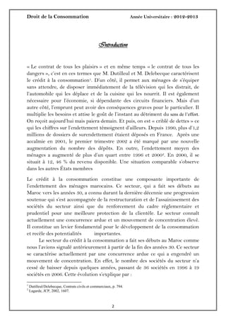 Droit de la Consommation Année Universitaire : 2012-2013
22
Introduction
« Le contrat de tous les plaisirs » et en même temps « le contrat de tous les
dangers », c’est en ces termes que M. Dutilleul et M. Delebecque caractérisent
le crédit à la consommation1. D’un côté, il permet aux ménages de s’équiper
sans attendre, de disposer immédiatement de la télévision qui les distrait, de
l’automobile qui les déplace et de la cuisine qui les nourrit. Il est également
nécessaire pour l’économie, si dépendante des circuits financiers. Mais d’un
autre côté, l’emprunt peut avoir des conséquences graves pour le particulier. Il
multiplie les besoins et attise le goût de l’instant au détriment du sens de l’effort.
On reçoit aujourd’hui mais paiera demain. Et puis, on est « criblé de dettes » ce
qui les chiffres sur l’endettement témoignent d’ailleurs. Depuis 1990, plus d’1,2
millions de dossiers de surendettement étaient déposés en France. Après une
accalmie en 2001, le premier trimestre 2002 a été marqué par une nouvelle
augmentation du nombre des dépôts. En outre, l’endettement moyen des
ménages a augmenté de plus d’un quart entre 1996 et 20002. En 2000, il se
situait à 12, 46 % du revenu disponible. Une situation comparable s’observe
dans les autres États membres
Le crédit à la consommation constitue une composante importante de
l’endettement des ménages marocains. Ce secteur, qui a fait ses débuts au
Maroc vers les années 30, a connu durant la dernière décennie une progression
soutenue qui s’est accompagnée de la restructuration et de l’assainissement des
sociétés du secteur ainsi que du renforcement du cadre réglementaire et
prudentiel pour une meilleure protection de la clientèle. Le secteur connaît
actuellement une concurrence ardue et un mouvement de concentration élevé.
Il constitue un levier fondamental pour le développement de la consommation
et recèle des potentialités importantes.
Le secteur du crédit à la consommation a fait ses débuts au Maroc comme
nous l’avions signalé antérieurement à partir de la fin des années 30. Ce secteur
se caractérise actuellement par une concurrence ardue ce qui a engendré un
mouvement de concentration. En effet, le nombre des sociétés du secteur n’a
cessé de baisser depuis quelques années, passant de 36 sociétés en 1996 à 19
sociétés en 2006. Cette évolution s’explique par :
1
Dutilleul/Delebecque, Contrats civils et commerciaux, p. 794.
2
Lagarde, JCP, 2002, 1607.
 
