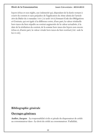Droit de la Consommation Année Universitaire : 2012-2013
2323
loyers échus et non réglés, une indemnité qui, dépendant de la durée restant à
courir du contrat et sans préjudice de l'application du 3ème alinéa de l’article
264 du Dahir du 3 ramadan 1331 (12 août 1913) formant Code des Obligations
et Contrats, qui est égale à la différence entre, d'une part, la valeur résiduelle
hors taxes du bien stipulée au contrat augmentée de la valeur actualisée, à la
date de la résiliation du contrat, de la somme hors taxes des loyers non encore
échus et, d'autre part, la valeur vénale hors taxes du bien restitué.(102 szde la
loi 31-08)
Bibliographie générale
Ouvrages généraux
Audier, Jacques .La responsabilité civile et pénale du dispensateur de crédit
au consommateur dans : Le droit du crédit au consommateur. Fadlallah,
 