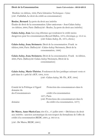 Droit de la Consommation Année Universitaire : 2012-2013
2424
Ibrahim 1re édition, 1982, Paris Librairies Techniques – Litec
(cité : Fadlallah, Le droit du crédit au consommateur)
Bouloc, Bernard. La perte du droit aux intérêts
Études de droit de la consommation. Liber amicorum – Jean Calais-Auloy
1re édition, 2004, Paris .Dalloz(cité : Bouloc, La perte du droit aux intérêts)
Calais-Auloy, Jean. Les cinq réformes qui rendraient le crédit moins
dangereux pour les consommateurs.Recueil Dalloz, 1975, chronique, p. 19 et ss.
(cité: Calais-Auloy, D., 1975, chron.)
Calais-Auloy, Jean; Steinmetz. Droit de la consommation. Frank .4e
édition,1996, Paris. Dalloz(cité : Calais-Auloy/Steinmetz, Droit de la
consommation, 1996)
Calais-Auloy, Jean; Steinmetz, Droit de la consommation. Frank 6e édition,
2003, Paris. Dalloz(cité: Calais-Auloy/Steinmetz, Droit de la
consommation)
Calais-Auloy, Marie-Thérèse. Fondement du lien juridique unissant vente et
prêt dans le « prêt lié »JCP, 1984, 3144
(cité : Calais-Auloy, M.-Th., JCP, 1984)
Comité de la Politique à l’égard Protection des consommateurs dans le
domaine du
des Consommateurs crédit à la consommation
1977, Paris
(cité: Protections des consommateurs dans le
domaine du crédit à la consommation, 1977)
De Matos, Anne-Marie.Cass.1ère Civ., 17 juillet 2001 – Déchéance du droit
aux intérêts : sanction automatique du non-respect du formalisme de l’offre de
crédit à la consommation.REDC, 2001, p. 363 et ss.
(cité : De Matos, REDC, 2001)
 