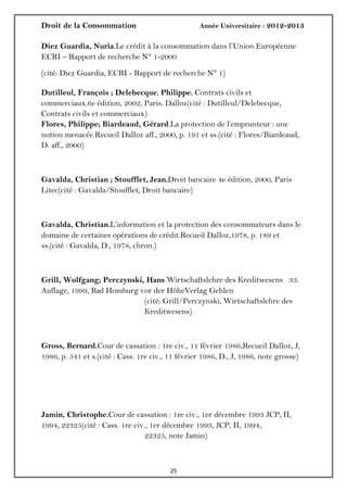 Droit de la Consommation Année Universitaire : 2012-2013
2525
Diez Guardia, Nuria.Le crédit à la consommation dans l’Union Européenne
ECRI – Rapport de recherche N° 1-2000
(cité: Diez Guardia, ECRI - Rapport de recherche N° 1)
Dutilleul, François ; Delebecque, Philippe. Contrats civils et
commerciaux.6e édition, 2002, Paris. Dalloz(cité : Dutilleul/Delebecque,
Contrats civils et commerciaux)
Flores, Philippe; Biardeaud, Gérard.La protection de l’emprunteur : une
notion menacée.Recueil Dalloz aff., 2000, p. 191 et ss.(cité : Flores/Biardeaud,
D. aff., 2000)
Gavalda, Christian ; Stoufflet, Jean.Droit bancaire 4e édition, 2000, Paris
Litec(cité : Gavalda/Stoufflet, Droit bancaire)
Gavalda, Christian.L’information et la protection des consommateurs dans le
domaine de certaines opérations de crédit.Recueil Dalloz,1978, p. 189 et
ss.(cité : Gavalda, D., 1978, chron.)
Grill, Wolfgang; Perczynski, Hans.Wirtschaftslehre des Kreditwesens 33.
Auflage, 1999, Bad Homburg vor der HöheVerlag Gehlen
(cité: Grill/Perczynski, Wirtschaftslehre des
Kreditwesens)
Gross, Bernard.Cour de cassation : 1re civ., 11 février 1986.Recueil Dalloz, J,
1986, p. 541 et s.(cité : Cass. 1re civ., 11 février 1986, D., J, 1986, note grosse)
Jamin, Christophe.Cour de cassation : 1re civ., 1er décembre 1993 JCP, II,
1994, 22325(cité : Cass. 1re civ., 1er décembre 1993, JCP, II, 1994,
22325, note Jamin)
 