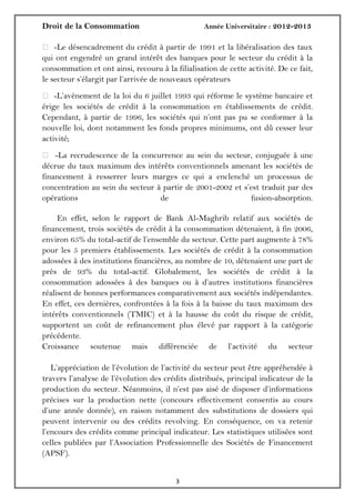 Droit de la Consommation Année Universitaire : 2012-2013
33
 -Le désencadrement du crédit à partir de 1991 et la libéralisation des taux
qui ont engendré un grand intérêt des banques pour le secteur du crédit à la
consommation et ont ainsi, recouru à la filialisation de cette activité. De ce fait,
le secteur s’élargit par l’arrivée de nouveaux opérateurs
 -L’avènement de la loi du 6 juillet 1993 qui réforme le système bancaire et
érige les sociétés de crédit à la consommation en établissements de crédit.
Cependant, à partir de 1996, les sociétés qui n’ont pas pu se conformer à la
nouvelle loi, dont notamment les fonds propres minimums, ont dû cesser leur
activité;
 -La recrudescence de la concurrence au sein du secteur, conjuguée à une
décrue du taux maximum des intérêts conventionnels amenant les sociétés de
financement à resserrer leurs marges ce qui a enclenché un processus de
concentration au sein du secteur à partir de 2001-2002 et s’est traduit par des
opérations de fusion-absorption.
En effet, selon le rapport de Bank Al-Maghrib relatif aux sociétés de
financement, trois sociétés de crédit à la consommation détenaient, à fin 2006,
environ 65% du total-actif de l’ensemble du secteur. Cette part augmente à 78%
pour les 5 premiers établissements. Les sociétés de crédit à la consommation
adossées à des institutions financières, au nombre de 10, détenaient une part de
près de 93% du total-actif. Globalement, les sociétés de crédit à la
consommation adossées à des banques ou à d’autres institutions financières
réalisent de bonnes performances comparativement aux sociétés indépendantes.
En effet, ces dernières, confrontées à la fois à la baisse du taux maximum des
intérêts conventionnels (TMIC) et à la hausse du coût du risque de crédit,
supportent un coût de refinancement plus élevé par rapport à la catégorie
précédente.
Croissance soutenue mais différenciée de l’activité du secteur
L’appréciation de l’évolution de l’activité du secteur peut être appréhendée à
travers l’analyse de l’évolution des crédits distribués, principal indicateur de la
production du secteur. Néanmoins, il n’est pas aisé de disposer d’informations
précises sur la production nette (concours effectivement consentis au cours
d’une année donnée), en raison notamment des substitutions de dossiers qui
peuvent intervenir ou des crédits revolving. En conséquence, on va retenir
l’encours des crédits comme principal indicateur. Les statistiques utilisées sont
celles publiées par l’Association Professionnelle des Sociétés de Financement
(APSF).
 