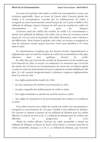 Droit de la Consommation Année Universitaire : 2012-2013
44
Au cours de la période 1995-2006, le crédit à la consommation a connu une
évolution appréciable. Ainsi, au terme de l’année 2006, l’encours global des
crédits à la consommation, accordés par les établissements de crédit, a
enregistré un taux d’accroissement annuel moyen de 16,7% pour s’établir à 40,8
milliards de dirhams, réparti à hauteur de 66% pour les sociétés de crédit à la
consommation et 34% pour les banques.
L’encours total des crédits des sociétés de crédit à la consommation a
atteint 26,9 milliards de dirhams à fin 2006, soit un taux de croissance annuel
moyen de 17% au cours de la période 1995-2006. Néanmoins, cette évolution a
été différenciée. Ainsi, durant la période 1995-1999, cet encours a enregistré un
taux de croissance annuel moyen d’environ 33,6% pour décélérer à 7% entre
2000 et 2005.
Ce ralentissement s’explique par des facteurs d’ordre organisationnel et
réglementaire qui ont incité les sociétés de crédit à la consommation à être plus
sélectives dans leur politique d’octroi de crédit.
En effet, bien que l’activité des sociétés de financement ait été encadrée par
la loi bancaire de 1993, ce secteur n’a commencé à se structurer que vers la fin
des années 90, à la faveur de l’assainissement du réseau des revendeurs agréés
et suite au retrait de l’autorisation d’exercer à plusieurs sociétés défaillantes. De
plus, il a été assujetti progressivement à plusieurs exigences réglementaires
dont il y a lieu de citer:
 -Les règles prudentielles à partir de 1996;
 -Le taux maximum des intérêts conventionnels en 1997;
 -Le plan comptable des établissements de crédit en 2000;
 -Les règles minimales en matière de contrôle interne en 2001;
 -Les règles de classement et de provisionnement des créances en souffrance
en 2002.
A fin 2006, l’encours des crédits des sociétés de crédit à la consommation a
enregistré un accroissement de 13% pour s’établir à 26,9 milliards de dirhams.
Cet encours se répartit à hauteur de 9,2 milliards de dirhams pour les crédits
affectés7, en hausse de 28% et de 17,7 milliards de dirhams pour les crédits non
affectés8, en progression de 6,5%.
Parmi les crédits affectés, l’encours du crédit automobile a atteint 6,9
milliards de dirhams, en hausse de 39,2%. Cette hausse a concerné aussi bien le
crédit automobile classique (+5,7% à 1,8 milliard de dirhams), que l’encours
 