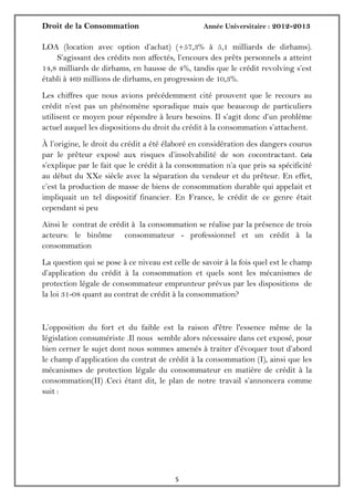 Droit de la Consommation Année Universitaire : 2012-2013
55
LOA (location avec option d’achat) (+57,3% à 5,1 milliards de dirhams).
S’agissant des crédits non affectés, l’encours des prêts personnels a atteint
14,8 milliards de dirhams, en hausse de 4%, tandis que le crédit revolving s’est
établi à 469 millions de dirhams, en progression de 10,3%.
Les chiffres que nous avions précédemment cité prouvent que le recours au
crédit n’est pas un phénomène sporadique mais que beaucoup de particuliers
utilisent ce moyen pour répondre à leurs besoins. Il s’agit donc d’un problème
actuel auquel les dispositions du droit du crédit à la consommation s’attachent.
À l’origine, le droit du crédit a été élaboré en considération des dangers courus
par le prêteur exposé aux risques d’insolvabilité de son cocontractant. Cela
s’explique par le fait que le crédit à la consommation n’a que pris sa spécificité
au début du XXe siècle avec la séparation du vendeur et du prêteur. En effet,
c’est la production de masse de biens de consommation durable qui appelait et
impliquait un tel dispositif financier. En France, le crédit de ce genre était
cependant si peu
Ainsi le contrat de crédit à la consommation se réalise par la présence de trois
acteurs: le binôme consommateur - professionnel et un crédit à la
consommation
La question qui se pose à ce niveau est celle de savoir à la fois quel est le champ
d’application du crédit à la consommation et quels sont les mécanismes de
protection légale de consommateur emprunteur prévus par les dispositions de
la loi 31-08 quant au contrat de crédit à la consommation?
L’opposition du fort et du faible est la raison d'être l'essence même de la
législation consumériste .Il nous semble alors nécessaire dans cet exposé, pour
bien cerner le sujet dont nous sommes amenés à traiter d’évoquer tout d’abord
le champ d’application du contrat de crédit à la consommation (I), ainsi que les
mécanismes de protection légale du consommateur en matière de crédit à la
consommation(II) .Ceci étant dit, le plan de notre travail s’annoncera comme
suit :
 