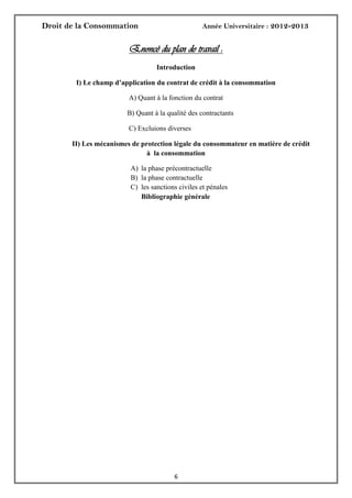 Droit de la Consommation Année Universitaire : 2012-2013
66
Enoncé du plan de travail :
Introduction
I) Le champ d’application du contrat de crédit à la consommation
A) Quant à la fonction du contrat
B) Quant à la qualité des contractants
C) Excluions diverses
II) Les mécanismes de protection légale du consommateur en matière de crédit
à la consommation
A) la phase précontractuelle
B) la phase contractuelle
C) les sanctions civiles et pénales
Bibliographie générale
 