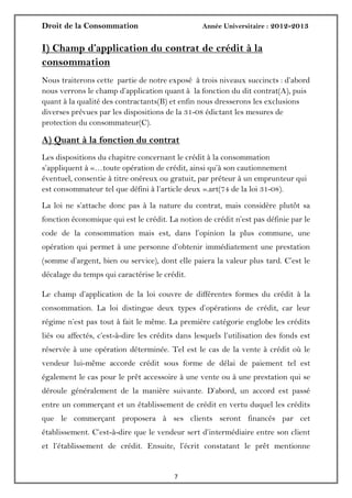 Droit de la Consommation Année Universitaire : 2012-2013
77
I) Champ d’application du contrat de crédit à la
consommation
Nous traiterons cette partie de notre exposé à trois niveaux succincts : d’abord
nous verrons le champ d’application quant à la fonction du dit contrat(A), puis
quant à la qualité des contractants(B) et enfin nous dresserons les exclusions
diverses prévues par les dispositions de la 31-08 édictant les mesures de
protection du consommateur(C).
A) Quant à la fonction du contrat
Les dispositions du chapitre concernant le crédit à la consommation
s’appliquent à «…toute opération de crédit, ainsi qu’à son cautionnement
éventuel, consentie à titre onéreux ou gratuit, par préteur à un emprunteur qui
est consommateur tel que défini à l’article deux ».art(74 de la loi 31-08).
La loi ne s’attache donc pas à la nature du contrat, mais considère plutôt sa
fonction économique qui est le crédit. La notion de crédit n’est pas définie par le
code de la consommation mais est, dans l’opinion la plus commune, une
opération qui permet à une personne d’obtenir immédiatement une prestation
(somme d’argent, bien ou service), dont elle paiera la valeur plus tard. C’est le
décalage du temps qui caractérise le crédit.
Le champ d’application de la loi couvre de différentes formes du crédit à la
consommation. La loi distingue deux types d’opérations de crédit, car leur
régime n’est pas tout à fait le même. La première catégorie englobe les crédits
liés ou affectés, c’est-à-dire les crédits dans lesquels l’utilisation des fonds est
réservée à une opération déterminée. Tel est le cas de la vente à crédit où le
vendeur lui-même accorde crédit sous forme de délai de paiement tel est
également le cas pour le prêt accessoire à une vente ou à une prestation qui se
déroule généralement de la manière suivante. D’abord, un accord est passé
entre un commerçant et un établissement de crédit en vertu duquel les crédits
que le commerçant proposera à ses clients seront financés par cet
établissement. C’est-à-dire que le vendeur sert d’intermédiaire entre son client
et l’établissement de crédit. Ensuite, l’écrit constatant le prêt mentionne
 