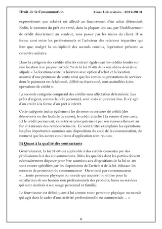 Droit de la Consommation Année Universitaire : 2012-2013
88
expressément que celui-ci est affecté au financement d’un achat déterminé.
Enfin, le montant du prêt est versé, dans la plupart des cas, par l’établissement
de crédit directement au vendeur, sans passer par les mains du client. Il se
forme ainsi entre les professionnels et l’acheteur des relations tripartites qui
font que, malgré la multiplicité des accords conclus, l’opération présente un
caractère unitaire.
Dans la catégorie des crédits affectés entrent également les crédits fondés sur
une location à ce propos l’article 74 de la loi 31-08 dans son aliéna deuxième
stipule « La location-vente, la location avec option d’achat et la location
assortie d’une promesse de vente ainsi que les ventes ou prestations de services
dont le paiement est échelonné, différé ou fractionné, sont assimilées à des
opérations de crédit ».
La seconde catégorie comprend des crédits sans affectation déterminée. Les
prêts d’argent, comme le prêt personnel, sont visés en premier lieu. Il s’y agit
d’un crédit à la forme d’un prêt à intérêt.
Cette catégorie inclue également les diverses ouvertures de crédit (des
découverts ou des facilités de caisse), le crédit attaché à la remise d’une carte.
Et le crédit permanent, caractérisé principalement par son renouvellement au
fur et à mesure des remboursements. Ce sont à titre exemplaire les opérations
les plus importantes soumises aux dispositions du code de la consommation, du
moment que les autres conditions d’application sont réunies.
B) Quant à la qualité des contractants
Généralement, la loi 31-08 est applicable à des crédits consentis par des
professionnels à des consommateurs. Mais les qualités dont les parties doivent
nécessairement disposer pour être soumises aux dispositions de la loi 31-08
sont encore spécifiées par les dispositions de l’article 2 de la loi édictant les
mesures de protection du consommateur On entend par consommateur
« …toute personne physique ou morale qui acquiert ou utilise pour la
satisfaction de ses besoins non professionnels des produits, biens ou services
qui sont destinés à son usage personnel et familial.
Le fournisseur est défini quant à lui comme toute personne physique ou morale
qui agit dans le cadre d’une activité professionnelle ou commerciale… »
 