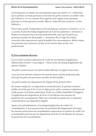 Droit de la Consommation Année Universitaire : 2012-2013
99
La loi française en matière de consommation dans son article 311-1 détermine
que le prêteur est toute personne consentant les prêts, contrats ou crédits visés
par l’article L. 311-2 c.consom. Peu importe qu’il s’agisse d’une personne
physique ou d’une personne morale. Mais le crédit doit être consenti « à titre
habituel ».
Pour l’autre partie, l’emprunteur, la loi procède par exclusion. L’article L. 311-3
c.consom. Exclut du champ d’application de la loi les opérations « destinées à
financer les besoins d’une activité professionnelle, ainsi que les prêts aux
personnes morales de droit public ». Autrement dit, il s’agit des crédits
consentis à des emprunteurs ayant la qualité d’un consommateur, défini comme
une personne qui se procure un bien ou un service dans un but non
professionnel.
C) Les exclusions diverses
La loi exclut certaines opérations de crédit de son domaine d’application,
définies dans l’article 75 qui dispose « Sont exclus du champ d’application du
présent chapitre :
-les prêts consentis pour une durée totale inférieure ou égale à trois mois ;
-ceux qui sont destinés à financer les besoins d’une activité professionnelle,
ainsi que les prêts aux personnes morales de droit public ;
-les prêts soumis aux dispositions du chapitre II du présent titre».
En tenant compte de ces dispositions susmentionnées, le premier constat à
établir est le fait que la loi 31-08 ne régit pas les prêts, contrats et opérations de
crédit passés en la forme authentique. Enfin, les crédits immobiliers échappent
à l’application des dispositions de la loi 31-08 édictant des mesures de
protection du consommateur. Mais rien n’interdit les parties de se soumettre
volontairement aux dispositions légales.
Après avoir précédemment vu le champ d’application du crédit à la
consommation, il sera question dans les prochains développements d’évoquer
les mesures protectrices du consommateur emprunteur en matière de crédit à la
consommation prévues par les dispositions de la loi 31-08 édictant les mesures
de protection du consommateur.
 