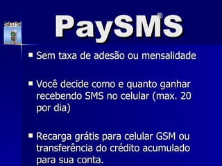 PaySMS Sem taxa de adesão ou mensalidade Você decide como e quanto ganhar recebendo SMS no celular (max. 20 por dia)  Recarga grátis para celular GSM ou transferência do crédito acumulado para sua conta.  PaySMS ® 