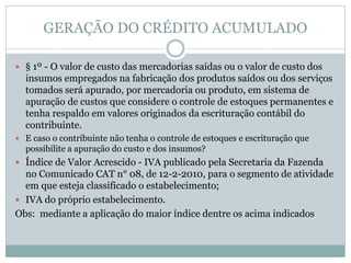 GERAÇÃO DO CRÉDITO ACUMULADO
 § 1º - O valor de custo das mercadorias saídas ou o valor de custo dos
insumos empregados na fabricação dos produtos saídos ou dos serviços
tomados será apurado, por mercadoria ou produto, em sistema de
apuração de custos que considere o controle de estoques permanentes e
tenha respaldo em valores originados da escrituração contábil do
contribuinte.
 E caso o contribuinte não tenha o controle de estoques e escrituração que
possibilite a apuração do custo e dos insumos?
 Índice de Valor Acrescido - IVA publicado pela Secretaria da Fazenda
no Comunicado CAT n° 08, de 12-2-2010, para o segmento de atividade
em que esteja classificado o estabelecimento;
 IVA do próprio estabelecimento.
Obs: mediante a aplicação do maior índice dentre os acima indicados
 