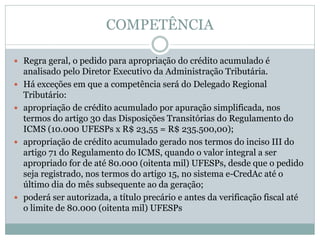 COMPETÊNCIA
 Regra geral, o pedido para apropriação do crédito acumulado é
analisado pelo Diretor Executivo da Administração Tributária.
 Há exceções em que a competência será do Delegado Regional
Tributário:
 apropriação de crédito acumulado por apuração simplificada, nos
termos do artigo 30 das Disposições Transitórias do Regulamento do
ICMS (10.000 UFESPs x R$ 23,55 = R$ 235.500,00);
 apropriação de crédito acumulado gerado nos termos do inciso III do
artigo 71 do Regulamento do ICMS, quando o valor integral a ser
apropriado for de até 80.000 (oitenta mil) UFESPs, desde que o pedido
seja registrado, nos termos do artigo 15, no sistema e-CredAc até o
último dia do mês subsequente ao da geração;
 poderá ser autorizada, a título precário e antes da verificação fiscal até
o limite de 80.000 (oitenta mil) UFESPs
 
