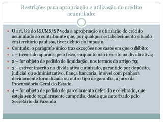 Restrições para apropriação e utilização do crédito
acumulado:
 O art. 82 do RICMS/SP veda a apropriação e utilização do crédito
acumulado ao contribuinte que, por qualquer estabelecimento situado
em território paulista, tiver débito do imposto.
 Contudo, o parágrafo único traz exceções nos casos em que o débito:
 1 – tiver sido apurado pelo fisco, enquanto não inscrito na dívida ativa;
 2 – for objeto de pedido de liquidação, nos termos do artigo 79;
 3 – estiver inscrito na dívida ativa e ajuizado, garantido por depósito,
judicial ou administrativo, fiança bancária, imóvel com penhora
devidamente formalizada ou outro tipo de garantia, a juízo da
Procuradoria Geral do Estado.
 4 – for objeto de pedido de parcelamento deferido e celebrado, que
esteja sendo regularmente cumprido, desde que autorizado pelo
Secretário da Fazenda
 