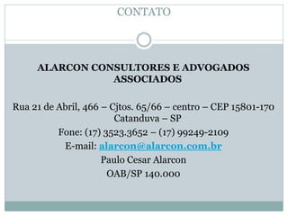 CONTATO
ALARCON CONSULTORES E ADVOGADOS
ASSOCIADOS
Rua 21 de Abril, 466 – Cjtos. 65/66 – centro – CEP 15801-170
Catanduva – SP
Fone: (17) 3523.3652 – (17) 99249-2109
E-mail: alarcon@alarcon.com.br
Paulo Cesar Alarcon
OAB/SP 140.000
 