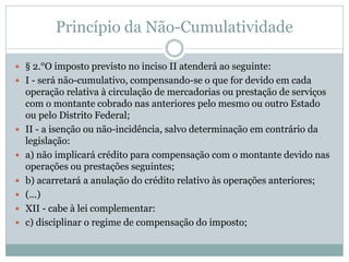 Princípio da Não-Cumulatividade
 § 2.°O imposto previsto no inciso II atenderá ao seguinte:
 I - será não-cumulativo, compensando-se o que for devido em cada
operação relativa à circulação de mercadorias ou prestação de serviços
com o montante cobrado nas anteriores pelo mesmo ou outro Estado
ou pelo Distrito Federal;
 II - a isenção ou não-incidência, salvo determinação em contrário da
legislação:
 a) não implicará crédito para compensação com o montante devido nas
operações ou prestações seguintes;
 b) acarretará a anulação do crédito relativo às operações anteriores;
 (...)
 XII - cabe à lei complementar:
 c) disciplinar o regime de compensação do imposto;
 