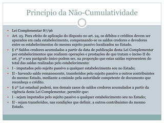 Princípio da Não-Cumulatividade
 Lei Complementar 87/96
 Art. 25. Para efeito de aplicação do disposto no art. 24, os débitos e créditos devem ser
apurados em cada estabelecimento, compensando-se os saldos credores e devedores
entre os estabelecimentos do mesmo sujeito passivo localizados no Estado.
 § 1º Saldos credores acumulados a partir da data de publicação desta Lei Complementar
por estabelecimentos que realizem operações e prestações de que tratam o inciso II do
art. 3º e seu parágrafo único podem ser, na proporção que estas saídas representem do
total das saídas realizadas pelo estabelecimento:
 I - imputados pelo sujeito passivo a qualquer estabelecimento seu no Estado;
 II - havendo saldo remanescente, transferidos pelo sujeito passivo a outros contribuintes
do mesmo Estado, mediante a emissão pela autoridade competente de documento que
reconheça o crédito.
 § 2º Lei estadual poderá, nos demais casos de saldos credores acumulados a partir da
vigência desta Lei Complementar, permitir que:
 I - sejam imputados pelo sujeito passivo a qualquer estabelecimento seu no Estado;
 II - sejam transferidos, nas condições que definir, a outros contribuintes do mesmo
Estado.
 