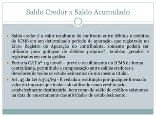 Saldo Credor x Saldo Acumulado
 Saldo credor é o valor resultante do confronto entre débitos e créditos
do ICMS em um determinado período de apuração, que registrado no
Livro Registro de Apuração do contribuinte, somente poderá ser
utilizado para quitação de débitos próprios*, também gerados e
registrados em conta gráfica.
 Portaria CAT nº 115/2008 – prevê o recolhimento do ICMS de forma
centralizada, permitindo a compensação entre saldos credores e
devedores de todos os estabelecimentos de um mesmo titular.
 Art. 45 da Lei 6.374/89 - É vedada a restituição por qualquer forma do
valor do imposto que tenha sido utilizado como crédito pelo
estabelecimento destinatário, bem como do saldo de créditos existentes
na data do encerramento das atividades do estabelecimento.
 