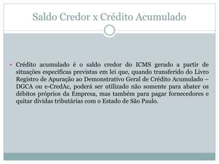 Saldo Credor x Crédito Acumulado
 Crédito acumulado é o saldo credor do ICMS gerado a partir de
situações específicas previstas em lei que, quando transferido do Livro
Registro de Apuração ao Demonstrativo Geral de Crédito Acumulado –
DGCA ou e-CredAc, poderá ser utilizado não somente para abater os
débitos próprios da Empresa, mas também para pagar fornecedores e
quitar dívidas tributárias com o Estado de São Paulo.
 