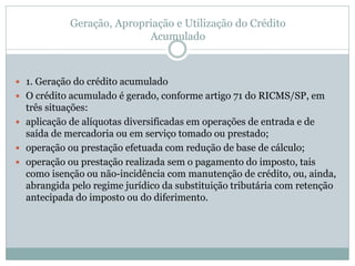 Geração, Apropriação e Utilização do Crédito
Acumulado
 1. Geração do crédito acumulado
 O crédito acumulado é gerado, conforme artigo 71 do RICMS/SP, em
três situações:
 aplicação de alíquotas diversificadas em operações de entrada e de
saída de mercadoria ou em serviço tomado ou prestado;
 operação ou prestação efetuada com redução de base de cálculo;
 operação ou prestação realizada sem o pagamento do imposto, tais
como isenção ou não-incidência com manutenção de crédito, ou, ainda,
abrangida pelo regime jurídico da substituição tributária com retenção
antecipada do imposto ou do diferimento.
 