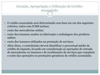 Geração, Apropriação e Utilização do Crédito
Acumulado
 O crédito acumulado será determinado com base em um dos seguintes
critérios, todos com ICMS incluso:
 custo das mercadorias saídas;
 custo dos insumos usados na fabricação e embalagem dos produtos
saídos;
 custo dos insumos utilizados na prestação de serviços;
 Além disso, o contribuinte deverá identificar o percentual médio de
crédito de imposto, levando em consideração as operações de entrada
de mercadorias ou insumos e de recebimento de serviços que compõem
o custo das operações ou prestações geradoras de crédito acumulado.
 