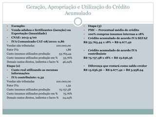 Geração, Apropriação e Utilização do Crédito
Acumulado
 Exemplo:
 Venda adubos e fertilizantes (isenção) ou
Exportação (imunidade)
 CNAE: 2013-4/00
 IVA Comunicado CAT-08/2010: 0,86
Vendas não tributadas 100.000,00
Fator IVa 1,86
Custo insumos utilizados produção 53.763,44
Custo insumos utilizados produção em % 53,76%
Demais custos diretos, indiretos e lucro % 46,24%
Etapa (2)
 Custo real utilizando as mesmas
informações
 IVA contribuinte: 0,32
Vendas não tributadas 100.000,00
Fator IVa 1,32
Custo insumos utilizados produção 75.757,58
Custo insumos utilizados produção em % 75,76%
Demais custos diretos, indiretos e lucro % 24,24%
 Etapa (3)
 PMC – Percentual médio de crédito
 100% compras insumos internas a 18%
 Crédito acumulado de acordo IVA SEFAZ
R$ 53.763,44 x 18% = R$ 9.677,42
 Crédito acumulado de acordo IVA
contribuinte
R$ 75.757,58 x 18% = R$ 13.636,36
 Diferença que restará como saldo credor
R$ 13.636,36 – R$ 9.677,42 = R$ 3.958,94
 