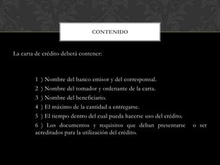CONTENIDO


La carta de crédito deberá contener:



        1 ) Nombre del banco emisor y del corresponsal.
        2 ) Nombre del tomador y ordenante de la carta.
        3 ) Nombre del beneficiario.
        4 ) El máximo de la cantidad a entregarse.
        5 ) El tiempo dentro del cual pueda hacerse uso del crédito.
        6 ) Los documentos y requisitos que deban presentarse          o ser
        acreditados para la utilización del crédito.
 