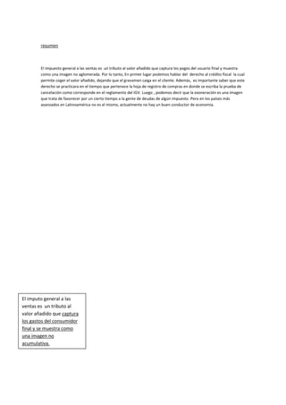 resumen

El impuesto general a las ventas es un tributo al valor añadido que captura los pagos del usuario final y muestra
como una imagen no aglomerada. Por lo tanto, En primer lugar podemos hablar del derecho al crédito fiscal la cual
permite coger el valor añadido, dejando que el gravamen caiga en el cliente. Además, es importante saber que este
derecho se practicara en el tiempo que pertenece la hoja de registro de compras en donde se escriba la prueba de
cancelación como corresponde en el reglamento del IGV. Luego , podemos decir que la exoneración es una imagen
que trata de favorecer por un cierto tiempo a la gente de deudas de algún impuesto .Pero en los países más
avanzados en Latinoamérica no es el mismo, actualmente no hay un buen conductor de economía.

El imputo general a las
ventas es un tributo al
valor añadido que captura
los gastos del consumidor
final y se muestra como
una imagen no
acumulativa.

 