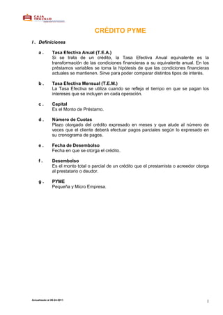 CRÉDITO PYME
I . Definiciones

     a.         Tasa Efectiva Anual (T.E.A.)
                Si se trata de un crédito, la Tasa Efectiva Anual equivalente es la
                transformación de las condiciones financieras a su equivalente anual. En los
                préstamos variables se toma la hipótesis de que las condiciones financieras
                actuales se mantienen. Sirve para poder comparar distintos tipos de interés.

     b.         Tasa Efectiva Mensual (T.E.M.)
                La Tasa Efectiva se utiliza cuando se refleja el tiempo en que se pagan los
                intereses que se incluyen en cada operación.

     c.         Capital
                Es el Monto de Préstamo.

     d.         Número de Cuotas
                Plazo otorgado del crédito expresado en meses y que alude al número de
                veces que el cliente deberá efectuar pagos parciales según lo expresado en
                su cronograma de pagos.

     e.         Fecha de Desembolso
                Fecha en que se otorga el crédito.

     f.         Desembolso
                Es el monto total o parcial de un crédito que el prestamista o acreedor otorga
                al prestatario o deudor.

     g.         PYME
                Pequeña y Micro Empresa.




Actualizado al 26.04.2011
                                                                                            1
 