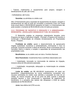 - Tratores, implementos e equipamentos para preparo, secagem e
beneficiamento de café: até 5 anos.
- Colheitadeiras: até 6 anos.
Garantias: as admitidas no crédito rural.
Obs: O financiamento para a aquisição de equipamentos de preparo, secagem e
beneficiamento de café só pode ser concedido a produtores rurais com renda
bruta anual inferior a R$ 60.000,00 (sessenta mil reais), e o financiamento não
pode exceder o montante de R$ 20.000,00 (vinte mil reais) por produtor.
2.2.2. PROGRAMA DE INCENTIVO À IRRIGAÇÃO E À ARMAZENAGEM -
MODERINFRA - (RESOLUÇÃO CMN/BACEN Nº 3.092, DE 25/06/2003)
O Moderinfra engloba os programas originalmente lançados como
Programa de Apoio à Agricultura Irrigada - Proirriga e Programa de Incentivo à
Construção e Modernização de Unidades Armazenadoras em Propriedades
Rurais - Proazem.
Finalidade do crédito: apoiar o desenvolvimento da agropecuária
irrigada sustentável, econômica e ambientalmente, minimizando o risco na
produção, buscando aumentar a oferta de alimentos, fibras e biomassas para os
mercados interno e externo, e ampliar a capacidade de armazenamento nas
propriedades rurais.
Beneficiários: os do crédito rural, em todo o Território Nacional.
Itens financiáveis: investimentos fixos e semifixos relacionados com:
• implantação, renovação ou reconversão de sistemas de irrigação,
inclusive obras de infra-estrutura associada;
• implantação, recuperação, adequação ou modernização de unidades
armazenadoras.
Limite de crédito: até R$ 400.000,00 (quatrocentos mil reais) por
beneficiário, independentemente de outros empréstimos concedidos com
recursos controlados do crédito rural; admitida a concessão de mais de um
crédito, ao mesmo tomador, até 30 de junho de 2004, quando a atividade
assistida requerer e ficar comprovada a capacidade de pagamento do
beneficiário, e o somatório dos valores não ultrapassar o limite de crédito
estabelecido de R$ 400.000,00.
Juros: taxa efetiva de 8,75% ao ano.
 