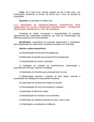 Prazo: até 8 (oito) anos, incluída carência de até 3 (três) anos, com
amortizações semestrais ou anuais, de acordo com o fluxo de receitas da
propriedade.
Garantias: as admitidas no crédito rural.
2.2.3. PROGRAMA DE DESENVOLVIMENTO COOPERATIVO PARA
AGREGAÇÃO DE VALOR À PRODUÇÃO AGROPECUÁRIA - PRODECOOP
(RESOLUÇÃO CMN/BACEN Nº 3.087, DE 25/06/2003)
Finalidade do crédito: incrementar a competitividade do complexo
agroindustrial das cooperativas brasileiras, por meio da modernização dos
sistemas produtivos e de comercialização.
Beneficiários: cooperativas de produção agropecuária e cooperados,
para integralização de cotas-partes vinculadas ao projeto a ser financiado.
Setores e ações enquadráveis:
a) Industrialização de derivados de oleaginosas.
b) Realocação de plantas de processamento de oleaginosas.
c) Industrialização de carnes e pescados.
d) Instalação de unidades de beneficiamento, padronização e
processamento de frutas, legumes e hortaliças.
e) Implantação de indústrias para processamento de ovos.
f) Modernização industrial e logística do setor lácteo, incluindo a
possibilidade de instalação de novas plantas industriais.
g) Implantação de indústrias de moagem de cereais.
h) Industrialização de couro semi-acabado e acabado.
i) Implantação de fábrica de rações.
j) Industrialização de mandioca e seus derivados.
l) Implantação de unidades industriais de cacau, chás e mate.
m) Implantação ou ampliação de maltearias.
 