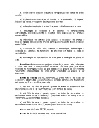 n) Instalação de unidades industriais para produção de cafés de bebida
superior.
o) Implantação e realocação de plantas de beneficiamento de algodão,
unidades de fiação, tecelagem e estamparia de algodão.
p) Instalação, ampliação e modernização de unidades armazenadoras.
q) Instalação de unidades e de sistemas de beneficiamento,
padronização, acondicionamento e logística para exportação de produtos
agropecuários.
r) Implantação de sistemas para geração e co-geração de energia e
linhas de ligação para consumo próprio, como parte integrante de um projeto de
agroindústria.
s) Execução de obras civis voltadas à implantação, conservação e
expansão de sistemas de tratamento de efluentes em todos os tipos de
agroindústria.
t) Implantação de incubatórios de ovos para a produção de pintos de
corte.
Itens financiáveis: estudos, projetos e tecnologia; obras civis, instalações
e outros; Máquinas e equipamentos nacionais; despesas pré-operacionais;
despesas de importação; capital de giro associado ao projeto de investimento;
treinamento; integralização de cotas-partes vinculadas ao projeto a ser
financiado.
Limite de crédito: até R$ 20.000.000,00 (vinte milhões de reais) por
cooperativa, observados os seguintes tetos, tomados com base no faturamento
bruto anual verificado no último exercício:
a) até 70% do valor do projeto, quando se tratar de cooperativa com
faturamento superior a R$ 100.000.000,00 (cem milhões de reais);
b) até 80% do valor do projeto, quando se tratar de cooperativa com
faturamento acima de R$ 50.000.000,00 (cinqüenta milhões de reais) e até R$
100.000.000,00 (cem milhões de reais);
c) até 90% do valor do projeto, quando se tratar de cooperativa com
faturamento de até R$ 50.000.000,00 (cinqüenta milhões de reais).
Juros: taxa efetiva de 10,75% ao ano.
Prazo: até 12 anos, incluídos até 3 anos de carência.
 