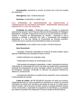 Amortizações: semestrais ou anuais, de acordo com o fluxo de receitas
da cooperativa.
Abrangência: todo o Território Nacional.
Garantias: as admitidas no crédito rural.
2.2.4. PROGRAMA DE MODERNIZAÇÃO DA AGRICULTURA E
CONSERVAÇÃO DE RECURSOS NATURAIS - MODERAGRO (RESOLUÇÃO
CMN/BACEN Nº 3.093, DE 25/06/2003)
Finalidade do crédito: o Moderagro passa a abranger os programas
originalmente lançados como Programa Nacional de Recuperação de Pastagens
Degradadas - Propasto, Programa de Incentivo ao Uso de Corretivos de Solos -
Prosolo e Programa de Sistematização de Várzeas - Sisvárzea e visa a
incentivar a correção e adubação dos solos, a recuperação das pastagens
degradadas e o uso das várzeas já incorporadas ao processo produtivo,
contribuindo para o aumento da produtividade de áreas em produção.
Beneficiários: os do crédito rural, em todo o Território Nacional.
Itens financiáveis:
• Aquisição, transporte e aplicação de corretivos de solos (calcário, gesso
agrícola, fertilizantes para adubação de base e outros).
• Gastos realizados com adubação verde.
• Implantação de práticas de conservação do solo.
• Recuperação de pastagens degradadas, a saber: operações de destoca;
implantação ou recuperação de cercas nas áreas que estão sendo recuperadas;
aquisição de energizadores de cerca; aquisição e plantio de sementes e mudas
de forrageiras; aquisição, construção ou reformas de pequenos bebedouros,
saleiros ou cochos de sal.
• Investimentos definidos em projeto técnico específico como necessários
à sistematização de várzeas.
Limite de crédito: até R$ 200.000,00 (duzentos mil reais) por produtor,
independentemente de outros empréstimos concedidos ao amparo de recursos
controlados do crédito rural; admitida a concessão de mais de um crédito para o
mesmo tomador, até 30 de junho de 2004, quando a atividade assistida requerer
e ficar comprovada a capacidade de pagamento do beneficiário, e o somatório
dos valores concedidos não ultrapassar o limite de crédito de R$ 200.000,00.
 