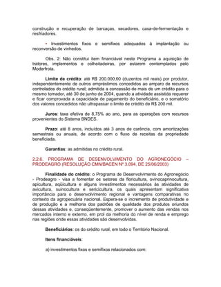 construção e recuperação de barcaças, secadores, casa-de-fermentação e
resfriadores.
• Investimentos fixos e semifixos adequados à implantação ou
reconversão de vinhedos.
Obs. 2: Não constitui item financiável neste Programa a aquisição de
tratores, implementos e colheitadeiras, por estarem contemplados pelo
Moderfrota.
Limite de crédito: até R$ 200.000,00 (duzentos mil reais) por produtor,
independentemente de outros empréstimos concedidos ao amparo de recursos
controlados do crédito rural; admitida a concessão de mais de um crédito para o
mesmo tomador, até 30 de junho de 2004, quando a atividade assistida requerer
e ficar comprovada a capacidade de pagamento do beneficiário, e o somatório
dos valores concedidos não ultrapassar o limite de crédito de R$ 200 mil.
Juros: taxa efetiva de 8,75% ao ano, para as operações com recursos
provenientes do Sistema BNDES.
Prazo: até 8 anos, incluídos até 3 anos de carência, com amortizações
semestrais ou anuais, de acordo com o fluxo de receitas da propriedade
beneficiada.
Garantias: as admitidas no crédito rural.
2.2.6. PROGRAMA DE DESENVOLVIMENTO DO AGRONEGÓCIO –
PRODEAGRO (RESOLUÇÃO CMN/BACEN Nº 3.094, DE 25/06/2003)
Finalidade do crédito: o Programa de Desenvolvimento do Agronegócio
- Prodeagro - visa a fomentar os setores da floricultura, ovinocaprinocultura,
apicultura, aqüicultura e alguns investimentos necessários às atividades de
avicultura, suinocultura e sericicultura, os quais apresentam significativa
importância para o desenvolvimento regional e vantagens comparativas no
contexto da agropecuária nacional. Espera-se o incremento de produtividade e
de produção e a melhoria dos padrões de qualidade dos produtos oriundos
dessas atividades e, conseqüentemente, promover o aumento das vendas nos
mercados interno e externo, em prol da melhoria do nível de renda e emprego
nas regiões onde essas atividades são desenvolvidas.
Beneficiários: os do crédito rural, em todo o Território Nacional.
Itens financiáveis:
a) investimentos fixos e semifixos relacionados com:
 