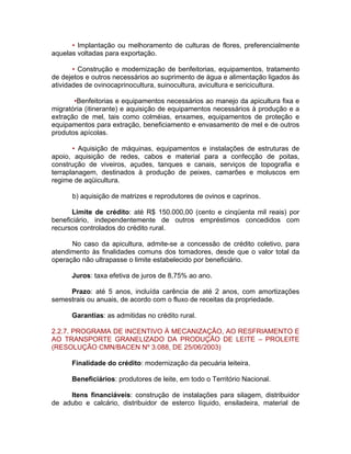 • Implantação ou melhoramento de culturas de flores, preferencialmente
aquelas voltadas para exportação.
• Construção e modernização de benfeitorias, equipamentos, tratamento
de dejetos e outros necessários ao suprimento de água e alimentação ligados às
atividades de ovinocaprinocultura, suinocultura, avicultura e sericicultura.
•Benfeitorias e equipamentos necessários ao manejo da apicultura fixa e
migratória (itinerante) e aquisição de equipamentos necessários à produção e a
extração de mel, tais como colméias, enxames, equipamentos de proteção e
equipamentos para extração, beneficiamento e envasamento de mel e de outros
produtos apícolas.
• Aquisição de máquinas, equipamentos e instalações de estruturas de
apoio, aquisição de redes, cabos e material para a confecção de poitas,
construção de viveiros, açudes, tanques e canais, serviços de topografia e
terraplanagem, destinados à produção de peixes, camarões e moluscos em
regime de aqüicultura.
b) aquisição de matrizes e reprodutores de ovinos e caprinos.
Limite de crédito: até R$ 150.000,00 (cento e cinqüenta mil reais) por
beneficiário, independentemente de outros empréstimos concedidos com
recursos controlados do crédito rural.
No caso da apicultura, admite-se a concessão de crédito coletivo, para
atendimento às finalidades comuns dos tomadores, desde que o valor total da
operação não ultrapasse o limite estabelecido por beneficiário.
Juros: taxa efetiva de juros de 8,75% ao ano.
Prazo: até 5 anos, incluída carência de até 2 anos, com amortizações
semestrais ou anuais, de acordo com o fluxo de receitas da propriedade.
Garantias: as admitidas no crédito rural.
2.2.7. PROGRAMA DE INCENTIVO À MECANIZAÇÃO, AO RESFRIAMENTO E
AO TRANSPORTE GRANELIZADO DA PRODUÇÃO DE LEITE – PROLEITE
(RESOLUÇÃO CMN/BACEN Nº 3.088, DE 25/06/2003)
Finalidade do crédito: modernização da pecuária leiteira.
Beneficiários: produtores de leite, em todo o Território Nacional.
Itens financiáveis: construção de instalações para silagem, distribuidor
de adubo e calcário, distribuidor de esterco líquido, ensiladeira, material de
 