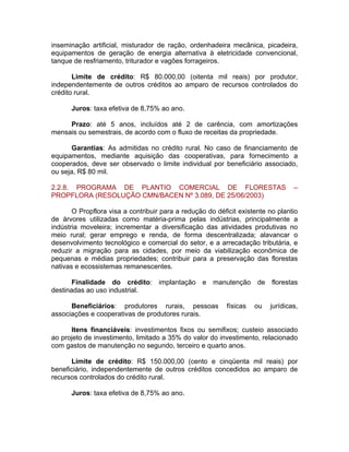 inseminação artificial, misturador de ração, ordenhadeira mecânica, picadeira,
equipamentos de geração de energia alternativa à eletricidade convencional,
tanque de resfriamento, triturador e vagões forrageiros.
Limite de crédito: R$ 80.000,00 (oitenta mil reais) por produtor,
independentemente de outros créditos ao amparo de recursos controlados do
crédito rural.
Juros: taxa efetiva de 8,75% ao ano.
Prazo: até 5 anos, incluídos até 2 de carência, com amortizações
mensais ou semestrais, de acordo com o fluxo de receitas da propriedade.
Garantias: As admitidas no crédito rural. No caso de financiamento de
equipamentos, mediante aquisição das cooperativas, para fornecimento a
cooperados, deve ser observado o limite individual por beneficiário associado,
ou seja, R$ 80 mil.
2.2.8. PROGRAMA DE PLANTIO COMERCIAL DE FLORESTAS –
PROPFLORA (RESOLUÇÃO CMN/BACEN Nº 3.089, DE 25/06/2003)
O Propflora visa a contribuir para a redução do déficit existente no plantio
de árvores utilizadas como matéria-prima pelas indústrias, principalmente a
indústria moveleira; incrementar a diversificação das atividades produtivas no
meio rural; gerar emprego e renda, de forma descentralizada; alavancar o
desenvolvimento tecnológico e comercial do setor, e a arrecadação tributária, e
reduzir a migração para as cidades, por meio da viabilização econômica de
pequenas e médias propriedades; contribuir para a preservação das florestas
nativas e ecossistemas remanescentes.
Finalidade do crédito: implantação e manutenção de florestas
destinadas ao uso industrial.
Beneficiários: produtores rurais, pessoas físicas ou jurídicas,
associações e cooperativas de produtores rurais.
Itens financiáveis: investimentos fixos ou semifixos; custeio associado
ao projeto de investimento, limitado a 35% do valor do investimento, relacionado
com gastos de manutenção no segundo, terceiro e quarto anos.
Limite de crédito: R$ 150.000,00 (cento e cinqüenta mil reais) por
beneficiário, independentemente de outros créditos concedidos ao amparo de
recursos controlados do crédito rural.
Juros: taxa efetiva de 8,75% ao ano.
 