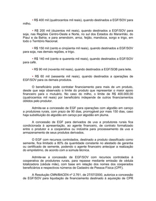 • R$ 400 mil (quatrocentos mil reais), quando destinados a EGF/SOV para
milho.
• R$ 200 mil (duzentos mil reais), quando destinados a EGF/SOV para
soja, nas Regiões Centro-Oeste e Norte, no sul dos Estados do Maranhão, do
Piauí e da Bahia; e para amendoim, arroz, feijão, mandioca, sorgo e trigo, em
todo o Território Nacional.
• R$ 150 mil (cento e cinqüenta mil reais), quando destinados a EGF/SOV
para soja, nas demais regiões, e trigo.
• R$ 140 mil (cento e quarenta mil reais), quando destinados a EGF/SOV
para café.
• R$ 90 mil (noventa mil reais), quando destinados a EGF/SOB para leite.
• R$ 60 mil (sessenta mil reais), quando destinados a operações de
EGF/SOV para os demais produtos.
O beneficiário pode contratar financiamento para mais de um produto,
desde que seja observado o limite do produto que representar o maior apoio
financeiro para o mutuário. No caso do milho, o limite de R$ 400.000,00
(quatrocentos mil reais) por beneficiário independe de outros financiamentos
obtidos pelo produtor.
Admite-se a concessão de EGF para operações com algodão em caroço
a produtores rurais, com prazo de 90 dias, prorrogável por mais 150 dias, caso
haja substituição do algodão em caroço por algodão em pluma.
A concessão de EGF para derivados de uva a produtores rurais fica
condicionada à apresentação, ao agente financeiro, de contrato formalizado
entre o produtor e a cooperativa ou indústria para processamento da uva e
armazenamento de seus produtos derivados.
O EGF com recursos controlados, destinado a produto classificado como
semente, fica limitado a 80% da quantidade constante no atestado de garantia
ou certificado de semente, podendo o agente financeiro antecipar a realização
do empréstimo, de acordo com a súmula técnica.
Admite-se a concessão de EGF/SOV com recursos controlados à
cooperativa de produtores rurais, para repasse mediante emissão de cédula
totalizadora (cédula mãe), com base em relação dos nomes dos cooperados
beneficiários e respectivos números de Cadastro de Pessoa Física (CPF).
A Resolução CMN/BACEN nº 2.761, de 27/07/2000, autoriza a concessão
de EGF/SOV para liquidação de financiamento destinado à aquisição de CPR
 