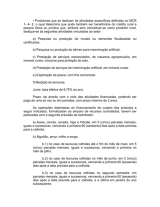 • Produtores que se dedicam às atividades específicas definidas no MCR
1- 4- 2, o qual determina que pode também ser beneficiária do crédito rural a
pessoa física ou jurídica que, embora sem conceituar-se como produtor rural,
dedique-se às seguintes atividades vinculadas ao setor:
a) Pesquisa ou produção de mudas ou sementes fiscalizadas ou
certificadas.
b) Pesquisa ou produção de sêmen para inseminação artificial.
c) Prestação de serviços mecanizados, de natureza agropecuária, em
imóveis rurais, inclusive para proteção do solo.
d) Prestação de serviços de inseminação artificial, em imóveis rurais.
e) Exploração de pesca, com fins comerciais.
f) Medição de lavouras.
Juros: taxa efetiva de 8,75% ao ano.
Prazo: de acordo com o ciclo das atividades financiadas, podendo ser
pago de uma só vez ou em parcelas, com prazo máximo de 2 anos.
As operações destinadas ao financiamento de custeio dos produtos a
seguir indicados, formalizadas ao amparo de recursos controlados, devem ser
pactuadas com a seguinte previsão de reembolso:
a) Aveia, canola, cevada, trigo e triticale: em 5 (cinco) parcelas mensais,
iguais e sucessivas, vencendo a primeira 60 (sessenta) dias após a data prevista
para a colheita.
b) Algodão, arroz, milho e sorgo:
b.1) no caso de lavouras colhidas até o fim do mês de maio: em 5
(cinco) parcelas mensais, iguais e sucessivas, vencendo a primeira no
mês de julho;
b.2) no caso de lavouras colhidas no mês de junho: em 5 (cinco)
parcelas mensais, iguais e sucessivas, vencendo a primeira 60 (sessenta)
dias após a data prevista para a colheita;
b.3) no caso de lavouras colhidas no segundo semestre: em
parcelas mensais, iguais e sucessivas, vencendo a primeira 60 (sessenta)
dias após a data prevista para a colheita, e a última em janeiro do ano
subseqüente;
 