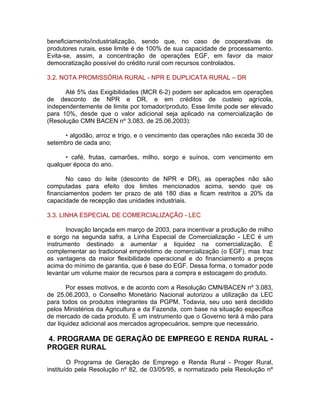 beneficiamento/industrialização, sendo que, no caso de cooperativas de
produtores rurais, esse limite é de 100% de sua capacidade de processamento.
Evita-se, assim, a concentração de operações EGF, em favor da maior
democratização possível do crédito rural com recursos controlados.
3.2. NOTA PROMISSÓRIA RURAL - NPR E DUPLICATA RURAL – DR
Até 5% das Exigibilidades (MCR 6-2) podem ser aplicados em operações
de desconto de NPR e DR, e em créditos de custeio agrícola,
independentemente de limite por tomador/produto. Esse limite pode ser elevado
para 10%, desde que o valor adicional seja aplicado na comercialização de
(Resolução CMN BACEN nº 3.083, de 25.06.2003):
• algodão, arroz e trigo, e o vencimento das operações não exceda 30 de
setembro de cada ano;
• café, frutas, camarões, milho, sorgo e suínos, com vencimento em
qualquer época do ano.
No caso do leite (desconto de NPR e DR), as operações não são
computadas para efeito dos limites mencionados acima, sendo que os
financiamentos podem ter prazo de até 180 dias e ficam restritos a 20% da
capacidade de recepção das unidades industriais.
3.3. LINHA ESPECIAL DE COMERCIALIZAÇÃO - LEC
Inovação lançada em março de 2003, para incentivar a produção de milho
e sorgo na segunda safra, a Linha Especial de Comercialização - LEC é um
instrumento destinado a aumentar a liquidez na comercialização. É
complementar ao tradicional empréstimo de comercialização (o EGF), mas traz
as vantagens da maior flexibilidade operacional e do financiamento a preços
acima do mínimo de garantia, que é base do EGF. Dessa forma, o tomador pode
levantar um volume maior de recursos para a compra e estocagem do produto.
Por esses motivos, e de acordo com a Resolução CMN/BACEN nº 3.083,
de 25.06.2003, o Conselho Monetário Nacional autorizou a utilização da LEC
para todos os produtos integrantes da PGPM. Todavia, seu uso será decidido
pelos Ministérios da Agricultura e da Fazenda, com base na situação específica
de mercado de cada produto. É um instrumento que o Governo terá à mão para
dar liquidez adicional aos mercados agropecuários, sempre que necessário.
4. PROGRAMA DE GERAÇÃO DE EMPREGO E RENDA RURAL -
PROGER RURAL
O Programa de Geração de Emprego e Renda Rural - Proger Rural,
instituído pela Resolução nº 82, de 03/05/95, e normatizado pela Resolução nº
 