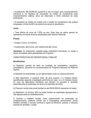 • Investimento: R$ 48.000,00 (quarenta e oito mil reais), para empreendimento
individual e, na hipótese de concessão de crédito de investimento para
empreendimento coletivo, deve ser observado o limite individual de cada
participante.
• O somatório do crédito de custeio com o crédito de investimento não poderá
ultrapassar o limite de 60% da renda bruta anual do beneficiário.
Juros:
• Taxa efetiva de juros de 7,25% ao ano. Essa taxa se aplica apenas às
operações com taxas de juros equalizadas pelo Tesouro Nacional.
Prazos:
• Custeio: 2 anos, no máximo.
• Investimento: até 8 anos, com carência de até 3 anos.
Garantias: As tradicionais, exigidas pelas instituições financeiras, ou outras a
serem acordadas pelos participantes do Programa.
CARACTERÍSTICAS DO PROGER RURAL FAMILIAR
Beneficiários:
a) Explorem parcela de terra na condição de proprietários, posseiros,
arrendatários, parceiros ou concessionários do Programa Nacional de Reforma
Agrária.
b) Residam na propriedade, ou em aglomerados rurais ou urbanos próximos.
c) Não disponham, a qualquer título, de área superior a 4 módulos fiscais,
quantificados segundo a legislação pertinente em vigor, ou a 6 módulos fiscais,
no caso de agricultores familiares que tenham na pecuária a atividade
preponderante na exploração da área e na obtenção da renda.
d) Possuam renda bruta anual familiar de até R$ 60.000,00 (sessenta mil reais).
e) Obtenham, no mínimo, 80% da renda familiar da exploração agropecuária e
não-agropecuária do estabelecimento.
f) Tenham o trabalho familiar como predominante na exploração do
estabelecimento, podendo manter até 2 empregados permanentes, sendo
também admitido o recurso eventual à ajuda de terceiros, quando a natureza
sazonal da atividade o exigir.
 