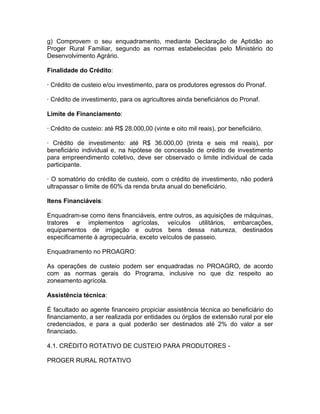 g) Comprovem o seu enquadramento, mediante Declaração de Aptidão ao
Proger Rural Familiar, segundo as normas estabelecidas pelo Ministério do
Desenvolvimento Agrário.
Finalidade do Crédito:
· Crédito de custeio e/ou investimento, para os produtores egressos do Pronaf.
· Crédito de investimento, para os agricultores ainda beneficiários do Pronaf.
Limite de Financiamento:
· Crédito de custeio: até R$ 28.000,00 (vinte e oito mil reais), por beneficiário.
· Crédito de investimento: até R$ 36.000,00 (trinta e seis mil reais), por
beneficiário individual e, na hipótese de concessão de crédito de investimento
para empreendimento coletivo, deve ser observado o limite individual de cada
participante.
· O somatório do crédito de custeio, com o crédito de investimento, não poderá
ultrapassar o limite de 60% da renda bruta anual do beneficiário.
Itens Financiáveis:
Enquadram-se como itens financiáveis, entre outros, as aquisições de máquinas,
tratores e implementos agrícolas, veículos utilitários, embarcações,
equipamentos de irrigação e outros bens dessa natureza, destinados
especificamente à agropecuária, exceto veículos de passeio.
Enquadramento no PROAGRO:
As operações de custeio podem ser enquadradas no PROAGRO, de acordo
com as normas gerais do Programa, inclusive no que diz respeito ao
zoneamento agrícola.
Assistência técnica:
É facultado ao agente financeiro propiciar assistência técnica ao beneficiário do
financiamento, a ser realizada por entidades ou órgãos de extensão rural por ele
credenciados, e para a qual poderão ser destinados até 2% do valor a ser
financiado.
4.1. CRÉDITO ROTATIVO DE CUSTEIO PARA PRODUTORES -
PROGER RURAL ROTATIVO
 