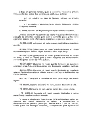 c) Soja: em parcelas mensais, iguais e sucessivas, vencendo a primeira
60 (sessenta) dias após a data prevista para a colheita, e a última:
c.1) em outubro, no caso de lavouras colhidas no primeiro
semestre;
c.2) em janeiro do ano subseqüente, no caso de lavouras colhidas
no segundo semestre;
d) Demais produtos: até 90 (noventa) dias após o término da colheita.
Limite de crédito: Os novos limites de crédito de custeio estimulam mais a
produção de alimentos básicos, para suprir a demanda gerada pelos novos
programas sociais, como o Fome Zero, e recompor os estoques públicos.
• R$ 500.000,00 (quinhentos mil reais), quando destinados ao custeio de
algodão.
• R$ 400.000,00 (quatrocentos mil reais), quando destinados ao custeio
de lavouras irrigadas de arroz, feijão, mandioca, milho, sorgo e trigo.
• R$ 400.000,00 (quatrocentos mil reais), quando destinados ao custeio
de milho; o limite do crédito para o milho independe dos financiamentos
concedidos para o custeio de outras culturas.
• R$ 200.000,00 (duzentos mil reais), quando destinados ao custeio de
amendoim, arroz, feijão, mandioca, sorgo, trigo de sequeiro e espécies frutíferas.
• R$ 200.000,00 (duzentos mil reais), quando destinados ao custeio de
soja nas Regiões Centro-Oeste e Norte, e no sul dos Estados do Maranhão, do
Piauí e da Bahia.
• R$ 150.000,00 (cento e cinqüenta mil reais) para a soja, nas demais
regiões.
• R$ 140.000,00 (cento e quarenta mil reais), quando destinados a café.
• R$ 90.000,00 (noventa mil reais), para o custeio da pecuária leiteira.
• R$ 60.000,00 (sessenta mil reais), quando destinados a outras
operações de custeio agrícola ou pecuário.
Os recursos oriundos das Exigibilidades (MCR 6-2) também podem ser
aplicados em créditos destinados ao custeio, à industrialização e
comercialização de pescado (Resolução CMN/BACEN nº 2.245, de 06/02/96,
exceto quanto aos encargos financeiros), a cooperativas, para aquisição de
 