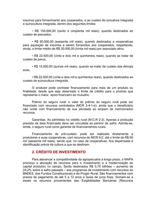 insumos para fornecimento aos cooperados, e ao custeio de avicultura integrada
e suinocultura integrada, dentro dos seguintes limites:
• R$ 150.000,00 (cento e cinqüenta mil reais), quando destinados ao
custeio de pescados.
• R$ 60.000,00 (sessenta mil reais), quando destinados a cooperativas
para aquisição de insumos a serem fornecidos aos cooperados, respeitando,
ainda, o limite médio de R$ 30.000,00 (trinta mil reais) por associado ativo.
• R$ 22.500,00 (vinte e dois mil e quinhentos reais), quando se tratar de
custeio de perus.
• R$ 15.000,00 (quinze mil reais), quando se tratar de custeio das demais
aves.
• R$ 22.500,00 (vinte e dois mil e quinhentos reais), quando destinados ao
custeio de suinocultura integrada.
O produtor pode contratar financiamento para mais de um produto ou
finalidade, desde que seja observado o limite de crédito para o produto que
representa o maior apoio financeiro ao mutuário.
Prêmio do seguro rural: o valor do prêmio do seguro rural pode ser
financiado com recursos controlados (MCR 2-4-1-e), ainda que o beneficiário
não conte com financiamento de sua atividade ao amparo de mencionados
recursos.
Garantias: As admitidas no crédito rural (M.C.R 2-3). Apenas a produção
prevista da área financiada deve ser vinculada ao penhor de safra. Admite-se,
ainda, o seguro rural como garantia de financiamentos rurais.
Financiamento de pré-custeio: pode ser realizado diretamente a
produtores e suas cooperativas, com recursos do MCR 6-2, até o limite de R$ 60
mil (sessenta mil reais), sendo que, no caso de cooperativas, fica dispensada a
identificação prévia da cultura a que se destinam.
2. CRÉDITO DE INVESTIMENTO
Para alavancar a competitividade da agropecuária a longo prazo, o MAPA
priorizou a alocação de recursos para o investimento e a modernização do
capital produtivo no campo. Serão destinados R$ 5,75 bilhões – aumento de
24,2% sobre a safra passada – aos programas de investimento com recursos do
BNDES, dos Fundos Constitucionais e do Proger Rural. São financiamentos com
prazos de pagamento de até 5 a 12 anos e taxas de juros fixas. Somam-se a
esses os recursos provenientes das Exigibilidades Bancárias (Recursos
 