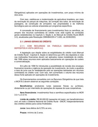 Obrigatórios) aplicados em operações de investimentos, com prazo mínimo de
dois anos.
Com isso, viabiliza-se a modernização da agricultura brasileira, por meio
da renovação do parque de máquinas, da correção dos solos, da renovação de
pastagens, da construção de armazéns nas propriedades e da melhoria
tecnológica para as culturas amparadas por programas específicos.
A concessão de financiamento para investimentos fixos ou semifixos, ao
amparo dos recursos controlados do crédito rural, está sujeita às condições
gerais estabelecidas no Capítulo 3, Seção 3, do Manual de Crédito Rural (MCR
3-3), atualizadas pela Resolução CMN/BACEN nº 3.083, de 25/06/2003.
2.1. LINHAS GERAIS DE CRÉDITO
2.1.1. COM RECURSOS DA PARCELA OBRIGATÓRIA DOS
DEPÓSITOS À VISTA (MCR 6-2)
A legislação que dispõe sobre as exigibilidades do crédito rural (Manual
de Crédito Rural - Capítulo 6, Seção 2) determina que 25% dos depósitos à vista
nas instituições financeiras devem ser aplicados nessa modalidade de crédito.
Até 1998 esses recursos eram aplicados basicamente em operações de custeio
e comercialização.
Em julho de 1998 foi introduzida a possibilidade de revisão dos encargos
financeiros durante a vigência da operação de investimento, de modo a ajustá-la
a taxa de juros que for estabelecida para as operações lastreadas em recursos
controlados do crédito rural. Com isso, tem aumentado o volume dos recursos
dessa fonte aplicado em operações de investimento.
Os financiamentos concedidos com os Recursos Obrigatórios de que trata
o MCR 6-2 devem observar as seguintes condições:
Beneficiários: produtores rurais (pessoas físicas ou jurídicas),
diretamente ou por intermédio de operações de repasse de suas cooperativas.
Itens financiáveis: investimentos fixos e semifixos especificados no MCR
3-3-1 a 3-3-10.
Limite de crédito: R$ 60.000,00 (sessenta mil reais), por beneficiário/ano
civil, em todo o Sistema Nacional de Crédito Rural - SNCR, independentemente
dos créditos obtidos para outras finalidades:
Juros: taxa efetiva de 8,75% ao ano.
Prazos: mínimo de 2 anos.
 