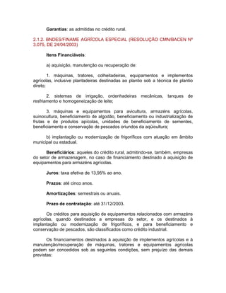 Garantias: as admitidas no crédito rural.
2.1.2. BNDES/FINAME AGRÍCOLA ESPECIAL (RESOLUÇÃO CMN/BACEN Nº
3.075, DE 24/04/2003)
Itens Financiáveis:
a) aquisição, manutenção ou recuperação de:
1. máquinas, tratores, colheitadeiras, equipamentos e implementos
agrícolas, inclusive plantadeiras destinadas ao plantio sob a técnica de plantio
direto;
2. sistemas de irrigação, ordenhadeiras mecânicas, tanques de
resfriamento e homogeneização de leite;
3. máquinas e equipamentos para avicultura, armazéns agrícolas,
suinocultura, beneficiamento de algodão, beneficiamento ou industrialização de
frutas e de produtos apícolas, unidades de beneficiamento de sementes,
beneficiamento e conservação de pescados oriundos da aqüicultura;
b) implantação ou modernização de frigoríficos com atuação em âmbito
municipal ou estadual.
Beneficiários: aqueles do crédito rural, admitindo-se, também, empresas
do setor de armazenagem, no caso de financiamento destinado à aquisição de
equipamentos para armazéns agrícolas.
Juros: taxa efetiva de 13,95% ao ano.
Prazos: até cinco anos.
Amortizações: semestrais ou anuais.
Prazo de contratação: até 31/12/2003.
Os créditos para aquisição de equipamentos relacionados com armazéns
agrícolas, quando destinados a empresas do setor, e os destinados à
implantação ou modernização de frigoríficos, e para beneficiamento e
conservação de pescados, são classificados como crédito industrial.
Os financiamentos destinados à aquisição de implementos agrícolas e à
manutenção/recuperação de máquinas, tratores e equipamentos agrícolas
podem ser concedidos sob as seguintes condições, sem prejuízo das demais
previstas:
 