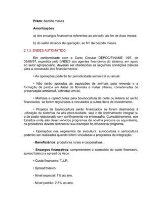 Prazo: dezoito meses
Amortizações:
a) dos encargos financeiros referentes ao período, ao fim de doze meses;
b) do saldo devedor da operação, ao fim de dezoito meses.
2.1.3. BNDES AUTOMÁTICO
Em conformidade com a Carta Circular DEPOC/FINAME 1/97, de
05/08/97, expedida pelo BNDES aos agentes financeiros do sistema, em apoio
ao setor agropecuário, deverão ser obedecidas as seguintes condições básicas
para a concessão dos financiamentos:
• As operações poderão ter periodicidade semestral ou anual.
• Não serão apoiadas as aquisições de animais para revenda e a
formação de pastos em áreas de florestas e matas ciliares, consideradas de
preservação ambiental, definidas em lei.
• Matrizes e reprodutores para bovinocultura de corte ou leiteira só serão
financiados se forem registrados e vinculados a outros itens de investimento.
• Projetos de bovinocultura serão financiados se forem destinados à
utilização de sistemas de alta produtividade, seja o de confinamento integral ou
o de pasto rotacionado com confinamento na entressafra. Cumulativamente, nos
Estados onde são desenvolvidos programas de novilho precoce ou equivalente,
os produtores devem comprovar sua inscrição no respectivo programa.
• Operações nos segmentos de avicultura, suinocultura e sericicultura
poderão ser realizadas quando forem vinculadas a programas de integração.
- Beneficiários: produtores rurais e cooperativas.
- Encargos financeiros: compreendem o somatório do custo financeiro,
spread básico e spread de risco:
• Custo financeiro: TJLP.
• Spread básico:
- Nível especial: 1% ao ano.
- Nível padrão: 2,5% ao ano.
 