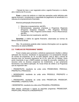 • Spread de risco: a ser negociado entre o agente financeiro e o cliente,
até o máximo de 4% ao ano.
Prazo: o prazo de carência e o total das operações serão definidos pelo
agente financeiro, considerando a capacidade de pagamento do beneficiário e a
natureza do empreendimento financiado.
Nível de participação (financiamento):
Máquinas e equipamentos: até 80%.
Microempresas, pequenas empresas e Programas Regionais
(Programa Amazônia Integrada - PAI; Programa Nordeste
Competitivo - PNC; Programa Centro-Oeste - PCO e Reconversul):
até 90%.
Demais itens de investimento: até 60%.
Garantias: a critério do agente financeiro, observadas as normas do
Banco Central do Brasil.
Obs.: Os produtores poderão obter maiores informações com os agentes
financeiros do sistema BNDES.
2.2. “FAMÍLIAS DE PROGRAMAS” BNDES
Foram criadas para aumentar a eficiência operacional e facilitar a efetiva
aplicação dos recursos, resultando no agrupamento e na conseqüente redução
do número de programas, de 18, na safra 2002/03, para 8. Mas o volume de
recursos teve um aumento expressivo de 41,3%, para R$ 4,0 bilhões. Outro
ponto importante é que o MAPA poderá, ao longo do ano-safra, redistribuir os
recursos entre os diversos programas de investimento, o que certamente
favorecerá a sua efetiva aplicação. As novas linhas de crédito e os Programas
que as originaram são:
• PRODEFRUTA: resultante da união entre PRODEVINHO, PROCAJU,
PROFRUTA e PROCACAU.
• MODERAGRO: resultante da união entre PROSOLO, PROPASTO e
SISVÁRZEAS.
• PRODEAGRO: resultante da união entre PRODEFLOR, PRODECAP,
PRODAMEL e AQÜICULTURA.
• MODERINFRA: resultante da união entre PROAZEM e PROIRRIGA.
Além desses, continuam a vigorar os seguintes programas: PRODECOOP,
PROPFLORA, PROLEITE e MODERFROTA.
 