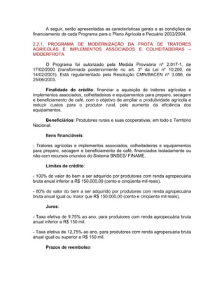 A seguir, serão apresentadas as características gerais e as condições de
financiamento de cada Programa para o Plano Agrícola e Pecuário 2003/2004.
2.2.1. PROGRAMA DE MODERNIZAÇÃO DA FROTA DE TRATORES
AGRÍCOLAS E IMPLEMENTOS ASSOCIADOS E COLHEITADEIRAS –
MODERFROTA
O Programa foi autorizado pela Medida Provisória nº 2.017-1, de
17/02/2000 (transformada posteriormente no art. 3º da Lei nº 10.200, de
14/02/2001). Está regulamentado pela Resolução CMN/BACEN nº 3.086, de
25/06/2003.
Finalidade do crédito: financiar a aquisição de tratores agrícolas e
implementos associados, colheitadeiras e equipamentos para preparo, secagem
e beneficiamento de café, com o objetivo de ampliar a produtividade agrícola e
reduzir custos para o produtor rural, pelo aumento da eficiência dos
equipamentos.
Beneficiários: Produtores rurais e suas cooperativas, em todo o Território
Nacional.
Itens financiáveis:
- Tratores agrícolas e implementos associados, colheitadeiras e equipamentos
para preparo, secagem e beneficiamento de café, financiados isoladamente ou
não com recursos oriundos do Sistema BNDES/ FINAME.
Limites de crédito:
- 100% do valor do bem a ser adquirido por produtores com renda agropecuária
bruta anual inferior a R$ 150.000,00 (cento e cinqüenta mil reais).
- 80% do valor do bem a ser adquirido por produtores com renda agropecuária
bruta anual igual ou maior que R$ 150.000,00 (cento e cinqüenta mil reais).
Juros:
- Taxa efetiva de 9,75% ao ano, para produtores com renda agropecuária bruta
anual inferior a R$ 150 mil.
- Taxa efetiva de 12,75% ao ano, para produtores com renda agropecuária bruta
anual igual ou superior a R$ 150 mil.
Prazos de reembolso:
 