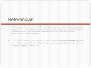 Referências: AYRES, Marcela. Com juro baixo, crédito consignado revolucionou mercado.  Exame.abril.com.br . Disponível em: <http://exame.abril.com.br/seu-dinheiro/credito/noticias/juro-baixo-credito-consignado-revolucionou-mercado-581875?page=1&slug_name=juro-baixo-credito-consignado-revolucionou-mercado-581875>. Acesso em: 12 Ago 2011. AYRES, Marcela. Grandes bancos avançam no crédito consignado.  Exame.abril.com.br . Disponível em: < http://exame.abril.com.br/negocios/empresas/noticias/grandes-bancos-avancam-no-credito-consignado >. Acesso em: 15 Ago 2011. 