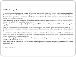 Crédito Consignado:   O crédito consignado é a  grande revolução do governo Lula , foi uma solução para amenizar os  riscos dos empréstimos bancários . Até o ano de 2003 os funcionários públicos eram os únicos beneficiários do consignado. No fim de 2003 abriu-se o beneficio para os aposentados e pensionistas do INSS e para os trabalhadores da iniciativa privada com carteira assinada. Este fato dá nova força ao crédito consignado. Com taxas mais baixas o consignado obtém um volume alto de operações : em janeiro de 2004 fechou em 9,6 bilhões de reais e em junho de 2010 foram 123,4 bilhões de reais. Comparativo entre as taxas (ano 2010) – Consignado 27,1% ao ano; Crédito pessoal 41,9%; e, Cheque especial 165,1%. Antes do consignado uma parte da população não era alvo do sistema financeiro e o crédito não chegava às classes C, D e E. Devido ao fato de o consignado não exigir conta corrente ou relacionamento com o banco, mais pessoas puderam utilizar o beneficio. A segurança é o principal diferencial da modalidade, pois mesmo que o trabalhador venha a ser demitido, os contratos podem estabelecer o uso de até 30% da verba rescisória para a quitação do saldo que permanecer em aberto. Ou pode ser realizado um seguro, no qual o valor é embutido nas parcelas. O poder de barganha dos clientes é o seu salário, pois ele serve de garantia e faz com que as empresa operem com taxas de juros mais baixas. Pelo fato das taxas serem mais baixas, alguns clientes optam pelo consignado para adquirir veículos ou até mesmo imóveis. Fonte: Revista Exame 