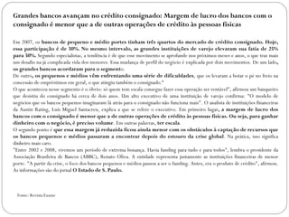 Grandes bancos avançam no crédito consignado: Margem de lucro dos bancos com o consignado é menor que a de outras operações de crédito às pessoas físicas Em 2007, os  bancos de pequeno e médio portes tinham três quartos do mercado de crédito consignado. Hoje, essa participação é de 50%. No mesmo intervalo, as grandes instituições de varejo elevaram sua fatia de 25% para 50%.  Segundo especialistas, a tendência é de que esse movimento se aprofunde nos próximos meses e anos, o que traz mais um desafio na já complicada vida dos menores. Essa mudança de perfil do negócio é explicada por dois movimentos. De um lado , os grandes bancos acordaram para o segment o.  De outro , os pequenos e médios vêm enfrentando uma série de dificuldades , que os levaram a botar o pé no freio na concessão de empréstimos em geral, o que atingiu também o consignado.“ O que aconteceu nesse segmento é o óbvio: só quem tem escala consegue fazer essa operação ser rentável", afirmou um banqueiro que desistiu do consignado há cerca de dois anos. Um alto executivo de uma instituição de varejo confirma: "O modelo de negócios que os bancos pequenos imaginaram lá atrás para o consignado não funciona mais". O analista de instituições financeiras da Austin Rating, Luís Miguel Santacreu, explica a que se refere o executivo. Em primeiro lugar , a margem de lucro dos bancos com o consignado é menor que a de outras operações de crédito às pessoas físicas. Ou seja, para ganhar dinheiro com o negócio, é preciso volume . Em outras palavras,  ter escala . O segundo ponto é  que essa margem já reduzida ficou ainda menor com os obstáculos à captação de recursos que os bancos pequenos e médios passaram a encontrar depois do estouro da crise global . Na prática, isso significa dinheiro mais caro. "Entre 2002 e 2008, vivemos um período de extrema bonança. Havia funding para tudo e para todos", lembra o presidente da Associação Brasileira de Bancos (ABBC), Renato Oliva. A entidade representa justamente as instituições financeiras de menor porte. "A partir da crise, o foco dos bancos pequenos e médios passou a ser o funding. Antes, era o produto de crédito", afirmou. As informações são do jornal  O Estado de S. Paulo. Fonte: Revista Exame 